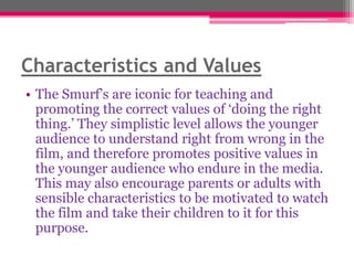 Characteristics and Values
• The Smurf‟s are iconic for teaching and
promoting the correct values of „doing the right
thing.‟ They simplistic level allows the younger
audience to understand right from wrong in the
film, and therefore promotes positive values in
the younger audience who endure in the media.
This may also encourage parents or adults with
sensible characteristics to be motivated to watch
the film and take their children to it for this
purpose.

 