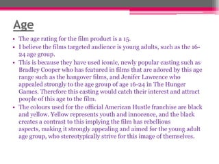 Age
• The age rating for the film product is a 15.
• I believe the films targeted audience is young adults, such as the 1624 age group.
• This is because they have used iconic, newly popular casting such as
Bradley Cooper who has featured in films that are adored by this age
range such as the hangover films, and Jenifer Lawrence who
appealed strongly to the age group of age 16-24 in The Hunger
Games. Therefore this casting would catch their interest and attract
people of this age to the film.
• The colours used for the official American Hustle franchise are black
and yellow. Yellow represents youth and innocence, and the black
creates a contrast to this implying the film has rebellious
aspects, making it strongly appealing and aimed for the young adult
age group, who stereotypically strive for this image of themselves.

 