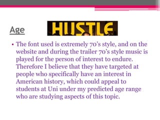 Age
• The font used is extremely 70‟s style, and on the
website and during the trailer 70‟s style music is
played for the person of interest to endure.
Therefore I believe that they have targeted at
people who specifically have an interest in
American history, which could appeal to
students at Uni under my predicted age range
who are studying aspects of this topic.

 