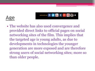 Age
• The website has also used convergence and
provided direct links to official pages on social
networking sites of the film. This implies that
the targeted age is young adults, as due to
developments in technologies the younger
generation are more exposed and are therefore
strong users of social networking sites; more so
than older people.

 