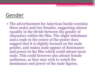 Gender
• The advertisement for American hustle contains
three males and two females, suggesting almost
equality in the divide between the gender of
characters within the film. The slight imbalance
and a male in the centre of the poster does
suggest that it is slightly focused on the male
gender, and makes male appear of dominance
and power in the film which could attract more
male. This could however also attract female
audiences, as they may wish to watch the
dominance and power of the male figures.

 
