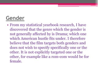 Gender
• From my statistical yearbook research, I have
discovered that the genre which the gender is
not generally affected by is Drama; which one
which American hustle fits under. I therefore
believe that the film targets both genders and
does not wish to specify specifically one or the
other. It is not explicitly targeted one or the
other, for example like a rom-com would be for
female.

 