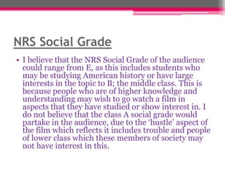 NRS Social Grade
• I believe that the NRS Social Grade of the audience
could range from E, as this includes students who
may be studying American history or have large
interests in the topic to B; the middle class. This is
because people who are of higher knowledge and
understanding may wish to go watch a film in
aspects that they have studied or show interest in. I
do not believe that the class A social grade would
partake in the audience, due to the „hustle‟ aspect of
the film which reflects it includes trouble and people
of lower class which these members of society may
not have interest in this.

 