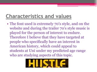 Characteristics and values
• The font used is extremely 70‟s style, and on the
website and during the trailer 70‟s style music is
played for the person of interest to endure.
Therefore I believe that they have targeted at
people who specifically have an interest in
American history, which could appeal to
students at Uni under my predicted age range
who are studying aspects of this topic.

 