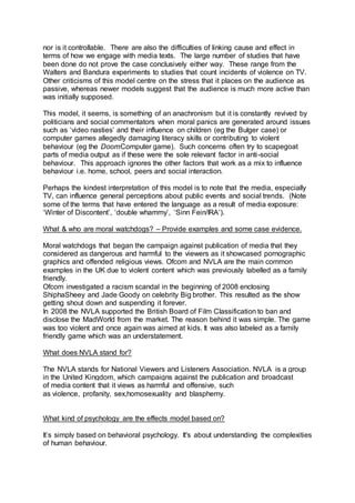 nor is it controllable. There are also the difficulties of linking cause and effect in
terms of how we engage with media texts. The large number of studies that have
been done do not prove the case conclusively either way. These range from the
Walters and Bandura experiments to studies that count incidents of violence on TV.
Other criticisms of this model centre on the stress that it places on the audience as
passive, whereas newer models suggest that the audience is much more active than
was initially supposed.
This model, it seems, is something of an anachronism but it is constantly revived by
politicians and social commentators when moral panics are generated around issues
such as ‘video nasties’ and their influence on children (eg the Bulger case) or
computer games allegedly damaging literacy skills or contributing to violent
behaviour (eg the DoomComputer game). Such concerns often try to scapegoat
parts of media output as if these were the sole relevant factor in anti-social
behaviour. This approach ignores the other factors that work as a mix to influence
behaviour i.e. home, school, peers and social interaction.
Perhaps the kindest interpretation of this model is to note that the media, especially
TV, can influence general perceptions about public events and social trends. (Note
some of the terms that have entered the language as a result of media exposure:
‘Winter of Discontent’, ‘double whammy’, ‘Sinn Fein/IRA’).
What & who are moral watchdogs? – Provide examples and some case evidence.
Moral watchdogs that began the campaign against publication of media that they
considered as dangerous and harmful to the viewers as it showcased pornographic
graphics and offended religious views. Ofcom and NVLA are the main common
examples in the UK due to violent content which was previously labelled as a family
friendly.
Ofcom investigated a racism scandal in the beginning of 2008 enclosing
ShiphaSheey and Jade Goody on celebrity Big brother. This resulted as the show
getting shout down and suspending it forever.
In 2008 the NVLA supported the British Board of Film Classification to ban and
disclose the MadWorld from the market. The reason behind it was simple. The game
was too violent and once again was aimed at kids. It was also labeled as a family
friendly game which was an understatement.
What does NVLA stand for?
The NVLA stands for National Viewers and Listeners Association. NVLA is a group
in the United Kingdom, which campaigns against the publication and broadcast
of media content that it views as harmful and offensive, such
as violence, profanity, sex,homosexuality and blasphemy.
What kind of psychology are the effects model based on?
It’s simply based on behavioral psychology. It's about understanding the complexities
of human behaviour.
 