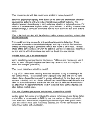 What problems exist with this model being applied to human behavior?
Behaviour psychology is pretty much based on the study and examination of human
psychological patterns and what is the most obvious and likely outcome. This
situation however doesn’t apply to each and every situation or individual person. For
instance, if someone were to play a violent game and went on a killing spree or mass
murder rampage, it cannot be terminated that the main reason for that event to have
place.
What is the basic problem with the effects model as a way of explaining anti-social or
deviant behaviour?
There could be many reasons for anti-social and aggressive behaviour. These
behaviours are mainly associated with bullying, watching a specific film based on
brutality or simply playing a games that involve that involve a lot of blood. The real
effects of this can be witnessed when the potential user doesn’t socialize, doesn’t go
out and spends all his time playing and watching brutal films and games.
Who still makes use of the effect model?
Mainly people in power and beyond boundaries. Politicians and newspapers use it
when an event of tragedy happens and then they cause a chaos and mayhem in
media. For example: (see below)
What recent cases have citied the model?
In July of 2012 the Aurora shooting massacre happened during a screening of the
new Batman movie. The casualties were 12 people being killed and over 70 were
injured. James Eagan Holmes was the shooter, although at the time there were two
shooters potentially reported. James suffered from mental illness and claimed many
times his suicidal statements but no one took him serious. Ironically he was also a
fan of Batman, his apartment that he lived in contained many Batman figures and
other Batman related props.
What kind of general perceptions are attributed to the effects model?
Maslow stated that people are motivated to achieve certain needs and things. When
one is fulfilled a person seeks to fulfill the next one, and so on. One must satisfy
lower level basic needs before progressing on to meet higher level growth needs.
Once these needs have been reasonably satisfied, one may be able to reach the
highest-level called self-actualization.
 