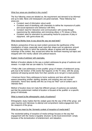 What four areas are identified in this model?
The four following areas are labeled as, the requirement and demand to be informed
and up to date. News and newspapers are great example. These following four
areas are:
 Constant need of information about world.
 Constant need of identifying with characters to define the impression of public
and social expression and behaviour with films.
 Constant need for interaction and communication with society through
experiencing the relationships and mimicking others in TV shows or films.
 Constant need for aberration by persuading media for purposes of play or
enjoyment, with game shows etc.
What does Morley have to say about the way we read texts?
Morley's perspective of how we read content perceives the significance of the
investigation of signs, especially visual signs that shape such an extensive amount
of present day media. In which the audience allows or agrees with the encoded
meanings of the context, they accept and refine the dominant meaning but reject and
disagree with it for mainly cultural and political reasons.
Explain 'mode of address' with examples.
Method of location alludes to the way a content addresses its group of audience and
viewers in a style that we can relate to. For instance:
• Pretty Little Liars addresses a more youthful group of viewers of adolescent young
girls due to the function of life events that happens on the TV show, with the young
audience all keeping secrets facts from their parents as to not get in a bad position.
• American Horror Story addresses to horror audience and fans with the each
season presenting another startling storyline and including new and scarier
characters. Horror fans identify with this as it may be "their" sort of content and it
interests them.
Method of location does not imply that different groups of audience are excluded,
just that the predominant method of location is focused at the youthful or a specific
group of individuals.
What is meant by the ethnographic study of audience?
Ethnographic study implies that the analyst goes into the way of life of the group and
uses inquiries and interviews to attempt and comprehend media engagement from
the viewpoint of the group.
What do we mean by the 'domestic context of reception of media texts'?
The residential setting of reception of media writings focuses on the way that
engagement with the media is regularly structure by the local environment simply
because of the domestication of entertainment and relaxation.
 