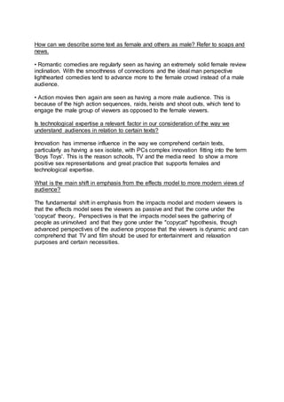 How can we describe some text as female and others as male? Refer to soaps and
news.
• Romantic comedies are regularly seen as having an extremely solid female review
inclination. With the smoothness of connections and the ideal man perspective
lighthearted comedies tend to advance more to the female crowd instead of a male
audience.
• Action movies then again are seen as having a more male audience. This is
because of the high action sequences, raids, heists and shoot outs, which tend to
engage the male group of viewers as opposed to the female viewers.
Is technological expertise a relevant factor in our consideration of the way we
understand audiences in relation to certain texts?
Innovation has immense influence in the way we comprehend certain texts,
particularly as having a sex isolate, with PCs complex innovation fitting into the term
'Boys Toys'. This is the reason schools, TV and the media need to show a more
positive sex representations and great practice that supports females and
technological expertise.
What is the main shift in emphasis from the effects model to more modern views of
audience?
The fundamental shift in emphasis from the impacts model and modern viewers is
that the effects model sees the viewers as passive and that the come under the
'copycat' theory,. Perspectives is that the impacts model sees the gathering of
people as uninvolved and that they gone under the "copycat" hypothesis, though
advanced perspectives of the audience propose that the viewers is dynamic and can
comprehend that TV and film should be used for entertainment and relaxation
purposes and certain necessities.
 