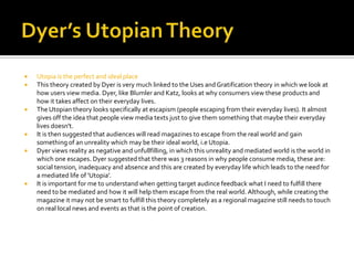    Utopia is the perfect and ideal place
   This theory created by Dyer is very much linked to the Uses and Gratification theory in which we look at
    how users view media. Dyer, like Blumler and Katz, looks at why consumers view these products and
    how it takes affect on their everyday lives.
   The Utopian theory looks specifically at escapism (people escaping from their everyday lives). It almost
    gives off the idea that people view media texts just to give them something that maybe their everyday
    lives doesn't.
   It is then suggested that audiences will read magazines to escape from the real world and gain
    something of an unreality which may be their ideal world, i.e Utopia.
   Dyer views reality as negative and unfullfilling, in which this unreality and mediated world is the world in
    which one escapes. Dyer suggested that there was 3 reasons in why people consume media, these are:
    social tension, inadequacy and absence and this are created by everyday life which leads to the need for
    a mediated life of 'Utopia'.
   It is important for me to understand when getting target audince feedback what I need to fulfill there
    need to be mediated and how it will help them escape from the real world. Although, while creating the
    magazine it may not be smart to fulfill this theory completely as a regional magazine still needs to touch
    on real local news and events as that is the point of creation.
 