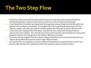    The theory of the two step flow looks at the findings by researcherws who discovered that the
    relationship between a type of media and its consumers is not as simple as first thought.
   It was found that information portrayed and the image does not go straight into the thoughts and
    opinions of its audience unmediated. It is thought that it has to go through the process of of the
    'Opinion Leaders' who then pass that on to lesser people who they have an active influence over.
   Consumers then mediated this information recieved from the media with the attachment of
    opinions from their leaders. This showed a less direct communication which almost put across a less
    powerful role than first thought from the media in affecting consumers.
   The theory almost suggests that the audience digest information from a text which they then can
    allow to direct affect their opinions which might influence them.
   Its important for my magazine to create a relationship between the reader and text in which I will
    have to make the decision in features and the way I portray a genre and style to them.
 