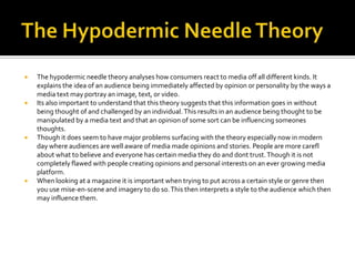    The hypodermic needle theory analyses how consumers react to media off all different kinds. It
    explains the idea of an audience being immediately affected by opinion or personality by the ways a
    media text may portray an image, text, or video.
   Its also important to understand that this theory suggests that this information goes in without
    being thought of and challenged by an individual. This results in an audience being thought to be
    manipulated by a media text and that an opinion of some sort can be influencing someones
    thoughts.
   Though it does seem to have major problems surfacing with the theory especially now in modern
    day where audiences are well aware of media made opinions and stories. People are more carefl
    about what to believe and everyone has certain media they do and dont trust. Though it is not
    completely flawed with people creating opinions and personal interests on an ever growing media
    platform.
   When looking at a magazine it is important when trying to put across a certain style or genre then
    you use mise-en-scene and imagery to do so. This then interprets a style to the audience which then
    may influence them.
 