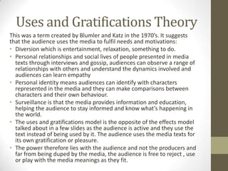 Uses and Gratifications Theory
This was a term created by Blumler and Katz in the 1970’s. It suggests
that the audience uses the media to fulfil needs and motivations:
• Diversion which is entertainment, relaxation, something to do.
• Personal relationships and social lives of people presented in media
texts through interviews and gossip, audiences can observe a range of
relationships with others and understand the dynamics involved and
audiences can learn empathy
• Personal identity means audiences can identify with characters
represented in the media and they can make comparisons between
characters and their own behaviour.
• Surveillance is that the media provides information and education,
helping the audience to stay informed and know what’s happening in
the world.
• The uses and gratifications model is the opposite of the effects model
talked about in a few slides as the audience is active and they use the
text instead of being used by it. The audience uses the media texts for
its own gratification or pleasure.
• The power therefore lies with the audience and not the producers and
far from being duped by the media, the audience is free to reject , use
or play with the media meanings as they fit.

 