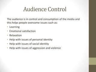 Audience Control
The audience is in control and consumption of the media and
this helps people overcome issues such as:
• Learning
• Emotional satisfaction
• Relaxation
• Help with issues of personal identity
• Help with issues of social identity
• Help with issues of aggression and violence

 