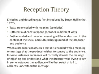 Reception Theory
Encoding and decoding was first introduced by Stuart Hall in the
1970’s.
• Texts are encoded with meaning (semiotics)
• Different audiences respond (decode) in different ways
• Both encoded and decoded meaning will be understood in the
context of the social and cultural background of the producer
and audience
When a producer constructs a text it is encoded with a meaning
or message that the producer wishes to convey to the audience.
In some instances audiences will correctly decode the message
or meaning and understand what the producer was trying to say,
in some instances the audience will either reject or fail to
correctly understand the message.

 