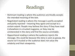 Readings
• Dominant reading is where the audience uncritically accepts
the intended meaning of the text.
• Negotiated reading is where the message is partly accepted
and partly rejected – meaning they agree and accept to a
certain extent. People may believe the story if they have read
it elsewhere in a trusted magazine, or they may be
uninterested in the story and find the source unreliable.
• Oppositional reading is where the audience rejects the
message, this could be because the story is seen as gossip, the
source isn’t trusted or the audience does not value the
celebrity and their viewpoints.

 