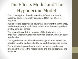 The Effects Model and The
Hypodermic Model
• The consumption of media texts has influence upon the
audience and it is normally considered that this effect is
negative.
• Audiences are passive and powerless to prevent the influence,
so therefore producers have to think about the message they
are trying to put across
• The power lies with the message of the text and is very
important that it is worded correctly so that it will not be seen
as offensive.
• The hypodermic model is when messages in media texts are
injected into the audience by the powerful syringe-like media.
• The audience is powerless to resist the messages they are
given and therefore the media works and almost captures the
audience.

 