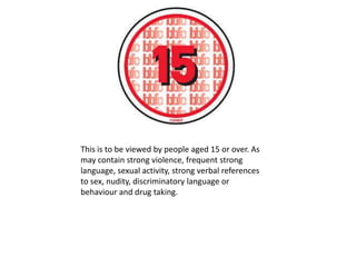 This is to be viewed by people aged 15 or over. As
may contain strong violence, frequent strong
language, sexual activity, strong verbal references
to sex, nudity, discriminatory language or
behaviour and drug taking.

 