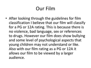 Our Film
• After looking through the guidelines for film
classification I believe that our film will classify
for a PG or 12A rating. This is because there is
no violence, bad language, sex or references
to drugs. However our film does show bullying
and some level of psychological aspects that
young children may not understand or like.
Also with our film rating as a PG or 12A it
allows our film to be viewed by a larger
audience.

 