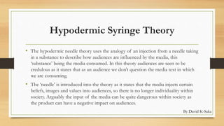 Hypodermic Syringe Theory 
• The hypodermic needle theory uses the analogy of an injection from a needle taking 
in a substance to describe how audiences are influenced by the media, this 
‘substance’ being the media consumed. In this theory audiences are seen to be 
credulous as it states that as an audience we don’t question the media text in which 
we are consuming. 
• The ‘needle’ is introduced into the theory as it states that the media injects certain 
beliefs, images and values into audiences, so there is no longer individuality within 
society. Arguably the input of the media can be quite dangerous within society as 
the product can have a negative impact on audiences. 
By David K-Saka 
 