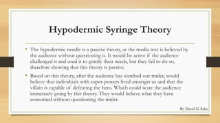 Hypodermic Syringe Theory 
• The hypodermic needle is a passive theory, as the media text is believed by 
the audience without questioning it. It would be active if the audience 
challenged it and used it to gratify their needs, but they fail to do so, 
therefore showing that this theory is passive. 
• Based on this theory, after the audience has watched our trailer, would 
believe that individuals with super-powers lived amongst us and that the 
villain is capable of defeating the hero. Which could scare the audience 
immensely going by this theory. They would believe what they have 
consumed without questioning the trailer. 
By David K-Saka 
 