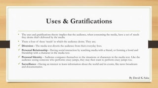 Uses & Gratifications 
• The uses and gratifications theory implies that the audience, when consuming the media, have a set of needs 
they desire that’s delivered by the media. 
• There a four of these ‘needs’ in which the audience desire. They are; 
 Diversion - The media text diverts the audience from their everyday lives. 
 Personal Relationship - Having social interaction by watching media with a friend, or forming a bond and 
friendship with a character in the media text. 
 Personal Identity - Audience compares themselves to the situations or characters in the media text. Like the 
audience seeing someone who performs crazy jumps, they may then want to perform crazy jumps too. 
 Surveillance - Having an interest to learn information about the world and its events, like news broadcasts 
and documentaries. 
By David K-Saka 
 