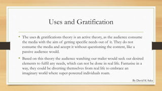 Uses and Gratification 
• The uses & gratifications theory is an active theory, as the audience consume 
the media with the aim of getting specific needs out of it. They do not 
consume the media and accept it without questioning the content, like a 
passive audience would. 
• Based on this theory the audience watching our trailer would seek out desired 
elements to fulfil any needs, which can not be done in real life. Fantasise in a 
way, they could be diverting themselves from real life to embrace an 
imaginary world where super-powered individuals roam. 
By David K-Saka 
