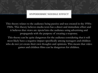 This theory relates to the audience being passive and was created in the 1950s-
1960s. This theory believes media texts has a direct and immediate effect and
it believes that views are injected into the audience using advertising and
propaganda with the purpose of creating a response.
This theory can be quite dangerous for the audience considering that it will
most likely have a negative impact specifically among teenagers and children
who do not yet create their own thoughts and opinions. This means that video
games and children films can be dangerous for children.
HYPODERMIC NEEDLE EFFECT
 