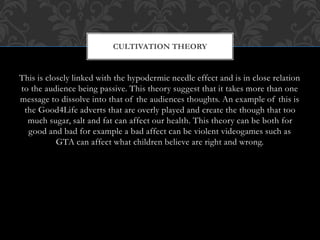 This is closely linked with the hypodermic needle effect and is in close relation
to the audience being passive. This theory suggest that it takes more than one
message to dissolve into that of the audiences thoughts. An example of this is
the Good4Life adverts that are overly played and create the though that too
much sugar, salt and fat can affect our health. This theory can be both for
good and bad for example a bad affect can be violent videogames such as
GTA can affect what children believe are right and wrong.
CULTIVATION THEORY
 