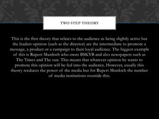 This is the first theory that relates to the audience as being slightly active but
the leaders opinion (such as the director) are the intermediate to promote a
message, a product or a campaign to their loyal audience. The biggest example
of this is Rupert Murdoch who owns BSKYB and also newspapers such as
The Times and The sun. This means that whatever opinion he wants to
promote this opinion will be fed into the audience. However, usually this
theory reeduces the power of the media but for Rupert Murdoch the number
of media institutions override this.
TWO STEP THEORY
 