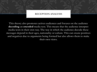 This theory also promotes actives audiences and focuses on the audience
decoding an encoded media text. This means that the audience interpret
media texts in their own way. The way in which the audience decode these
messages depend in their ages, nationality or culture. This can create positives
and negatives due to arguments being formed but also allows them to make
their own views.
RECEPTION ANALYSIS
 