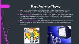 Mass Audience Theory
 There is one problem with the mass audience theory. The problem is that the
theory relies on the assumptions of the people reviewing the mass audience.
 The passive theory implies that the audience can not fight the power of the media.
A passive audience does not question what is shown to them, therefore causing
them to believe stories in the media.
 The active audience theory implies that the audience use the media to satisfy their
beliefs, meaning an active audience would not automatically believe a piece of
media text.
 