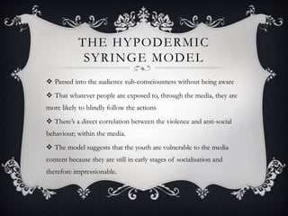 THE HYPODERMIC
SYRINGE MODEL
 Passed into the audience sub-consciousness without being aware
 That whatever people are exposed to, through the media, they are
more likely to blindly follow the actions
 There’s a direct correlation between the violence and anti-social
behaviour; within the media.
 The model suggests that the youth are vulnerable to the media
content because they are still in early stages of socialisation and
therefore impressionable.
 