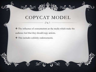 COPYCAT MODEL
 The influence of consumerism an the media which make the
audience feel that they should copy actions.
 This includes celebrity endorsements.
 