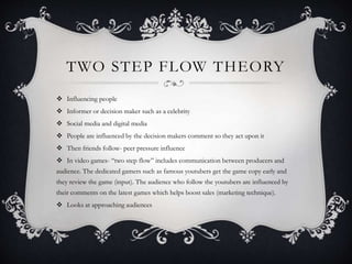 TWO STEP FLOW THEORY
 Influencing people
 Informer or decision maker such as a celebrity
 Social media and digital media
 People are influenced by the decision makers comment so they act upon it
 Then friends follow- peer pressure influence
 In video games- “two step flow” includes communication between producers and
audience. The dedicated gamers such as famous youtubers get the game copy early and
they review the game (input). The audience who follow the youtubers are influenced by
their comments on the latest games which helps boost sales (marketing technique).
 Looks at approaching audiences
 