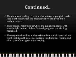 Continued…
The dominant reading is the one which stares at you plain in the
face, it’s the one which the producers show plainly and the
audience accept.
The oppositional is the one where the audience disagree with
what is right in front of their face and go against the ideology
presented.
The negotiated reading is where the audience read a text and and
think that it could be seen as partially the dominant reading and
also a part of the oppositional reading.
 