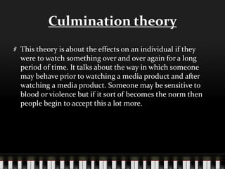 Culmination theory
This theory is about the effects on an individual if they
were to watch something over and over again for a long
period of time. It talks about the way in which someone
may behave prior to watching a media product and after
watching a media product. Someone may be sensitive to
blood or violence but if it sort of becomes the norm then
people begin to accept this a lot more.
 