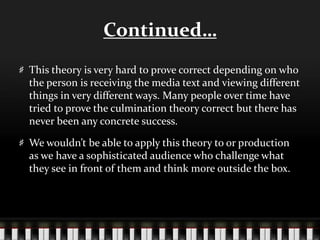 Continued…
This theory is very hard to prove correct depending on who
the person is receiving the media text and viewing different
things in very different ways. Many people over time have
tried to prove the culmination theory correct but there has
never been any concrete success.
We wouldn’t be able to apply this theory to or production
as we have a sophisticated audience who challenge what
they see in front of them and think more outside the box.
 
