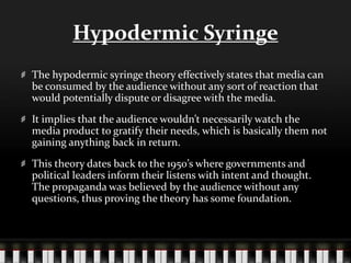 Hypodermic Syringe
The hypodermic syringe theory effectively states that media can
be consumed by the audience without any sort of reaction that
would potentially dispute or disagree with the media.
It implies that the audience wouldn’t necessarily watch the
media product to gratify their needs, which is basically them not
gaining anything back in return.
This theory dates back to the 1950’s where governments and
political leaders inform their listens with intent and thought.
The propaganda was believed by the audience without any
questions, thus proving the theory has some foundation.
 