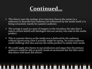 Continued…
This theory uses the analogy of an injection (hence the name) in a
substance to describe how audience are influenced by the media itself, it is
being consumed, mainly be a passive audience.
The syringe is used as a part of imagery to the introduce the idea that it
injects certain beliefs and ideologies into our society who take in the media
product.
This is a passive theory as the media text is believed by the audience
without questioning what it actually might be saying. An active audience
could challenge this idea and use the media product to satisfy their needs.
We could apply this theory to our production and argue that the primary
audience would be able to gratify needs of excitement but but then tame
that down with heart felt sorrow.
 