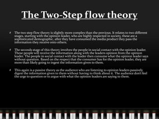 The Two-Step flow theory
The two step flow theory is slightly more complex than the previous. It relates to two different
stages, starting with the opinion leader, who are highly respected in society, these are a
sophisticated demographic, after they have consumed the media product they pass the
information they receive onto others.
The seconds stage of this theory involves the people in social contact with the opinion leader.
These people will receive the information along with the leaders opinion from the opinion
leader. The people in social contact with the leader then consume what the opinion leader says
without question. Based on the respect that the consumer has for the opinion leader, they are
more than likely going to ingest the information given to them.
This again is a passive theory as the audience who are listening to opinion leaders passively
digest the information given to them without having to think about it. The audience don’t feel
the urge to question or to argue with what the opinion leaders are saying to them.
 