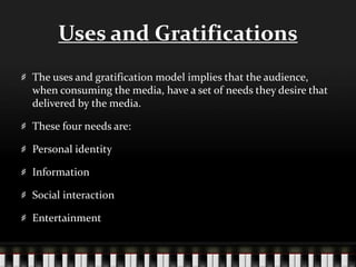 Uses and Gratifications
The uses and gratification model implies that the audience,
when consuming the media, have a set of needs they desire that
delivered by the media.
These four needs are:
Personal identity
Information
Social interaction
Entertainment
 