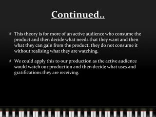 Continued..
This theory is for more of an active audience who consume the
product and then decide what needs that they want and then
what they can gain from the product, they do not consume it
without realising what they are watching.
We could apply this to our production as the active audience
would watch our production and then decide what uses and
gratifications they are receiving.
 