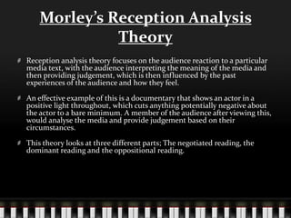 Morley’s Reception Analysis
Theory
Reception analysis theory focuses on the audience reaction to a particular
media text, with the audience interpreting the meaning of the media and
then providing judgement, which is then influenced by the past
experiences of the audience and how they feel.
An effective example of this is a documentary that shows an actor in a
positive light throughout, which cuts anything potentially negative about
the actor to a bare minimum. A member of the audience after viewing this,
would analyse the media and provide judgement based on their
circumstances.
This theory looks at three different parts; The negotiated reading, the
dominant reading and the oppositional reading.
 