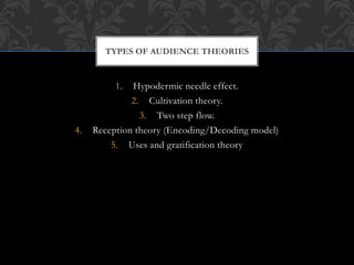 1. Hypodermic needle effect.
2. Cultivation theory.
3. Two step flow.
4. Reception theory (Encoding/Decoding model)
5. Uses and gratification theory
TYPES OF AUDIENCE THEORIES
 