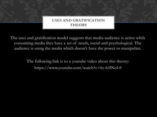 The uses and gratification model suggests that media audience is active while
consuming media they have a set of needs, social and psychological. The
audience is using the media which doesn’t have the power to manipulate.
The following link is to a youtube video about this theory:
https://www.youtube.com/watch?v=6y-h5lNol-0
USES AND GRATIFICATION
THEORY
 