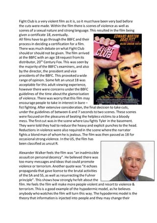 Fight Club is a very violent film as it is, so it musthave been very bad before
the cuts were made. Within the film there is scenes of violence as well as
scenes of a sexual nature and strong language. This resulted in the film being
given a certificate 18, eventually.
All films have to go through the BBFC and their
process in deciding a certification for a film.
There was much debate on what Fight Club
should or should not be given. The film arrived
at the BBFC with an age 18 request from its
distributor, 20th
Century Fox. This was seen by
the majority of the BBFC’s examiners, and also
by the director, the president and vice
presidents of the BBFC. This provoked a wide
range of opinion. Some felt an uncut18 was
acceptable for this adult viewing experience,
however there were concerns under the BBFC
guidelines of the time aboutthe glamorisation
of violence. There was worry thatthis film may
encouragepeople to take in interest in bare –
fist fighting. After extensive consideration, the final decision to take cuts,
under the guidelines of between 6 and 7 seconds to two scenes. These scenes
were focused on the pleasures of beating the helpless victims to a bloody
mess. The firstcut was in the scene where Lou fights Tyler in the basement.
They were told they had to reduce the heavy and explicit punches to the head.
Reductions in violence were also required in the scene wherethe narrator
fights a blond man of whom he is jealous. The film was then passed as 18 for
occasionalstrong violence. In the US, the film has
been classified as uncut R.
Alexander Walker feels the film was “an inadmissible
assaulton personaldecency”. He believed there was
too many messages and ideas that could promote
violence or terrorism. Another quote was “it echoes
propaganda that gave license to the brutal activities
of the SA and SS, as well as resurrecting the Fuhrer
principle”. This shows how strongly hefelt about the
film. He feels the film will make morepeople violent and resortto violence &
terrorism. This is a good example of the hypodermic model, as he believes
anybody who watches the film will turn this way. The hypodermic model is the
theory that information is injected into people and they may change their
 