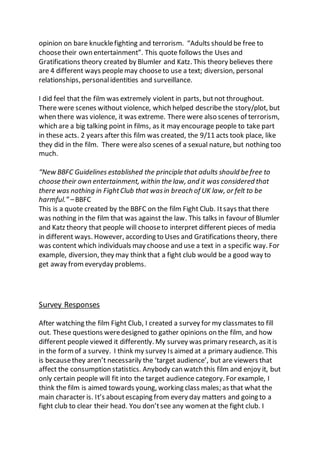 opinion on bare knucklefighting and terrorism. “Adults should be free to
choosetheir own entertainment”. This quote follows the Uses and
Gratifications theory created by Blumler and Katz. This theory believes there
are 4 different ways peoplemay chooseto use a text; diversion, personal
relationships, personalidentities and surveillance.
I did feel that the film was extremely violent in parts, butnot throughout.
There were scenes without violence, which helped describethe story/plot, but
when there was violence, it was extreme. There were also scenes of terrorism,
which are a big talking point in films, as it may encourage people to take part
in these acts. 2 years after this film was created, the 9/11 acts took place, like
they did in the film. There werealso scenes of a sexual nature, but nothing too
much.
“New BBFC Guidelines established the principle that adults should be free to
choose their own entertainment, within the law, and it was considered that
there was nothing in FightClub that wasin breach of UK law, or felt to be
harmful.” –BBFC
This is a quote created by the BBFC on the film Fight Club. Itsays that there
was nothing in the film that was against the law. This talks in favour of Blumler
and Katz theory that people will chooseto interpret different pieces of media
in different ways. However, according to Uses and Gratifications theory, there
was content which individuals may choose and use a text in a specific way. For
example, diversion, they may think that a fight club would be a good way to
get away fromeveryday problems.
Survey Responses
After watching the film Fight Club, I created a survey for my classmates to fill
out. These questions weredesigned to gather opinions on the film, and how
different people viewed it differently. My survey was primary research, as itis
in the formof a survey. I think my survey Is aimed at a primary audience. This
is becausethey aren’t necessarily the ‘target audience’, but are viewers that
affect the consumption statistics. Anybody can watch this film and enjoy it, but
only certain people will fit into the target audience category. For example, I
think the film is aimed towards young, working class males; as that what the
main character is. It’s aboutescaping from every day matters and going to a
fight club to clear their head. You don’tsee any women at the fight club. I
 