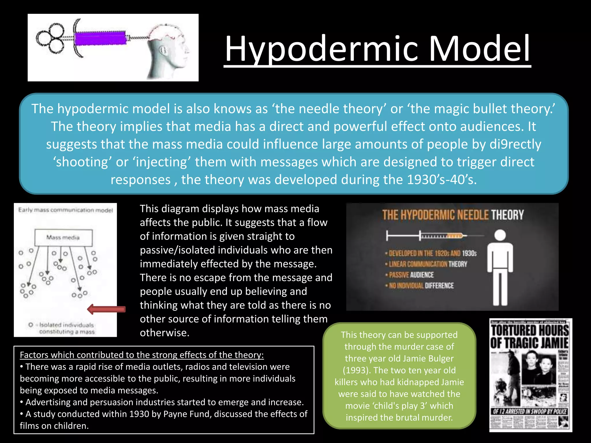Hypodermic Model
The hypodermic model is also knows as ‘the needle theory’ or ‘the magic bullet theory.’
The theory implies that media has a direct and powerful effect onto audiences. It
suggests that the mass media could influence large amounts of people by di9rectly
‘shooting’ or ‘injecting’ them with messages which are designed to trigger direct
responses , the theory was developed during the 1930’s-40’s.
This diagram displays how mass media
affects the public. It suggests that a flow
of information is given straight to
passive/isolated individuals who are then
immediately effected by the message.
There is no escape from the message and
people usually end up believing and
thinking what they are told as there is no
other source of information telling them
otherwise.
Factors which contributed to the strong effects of the theory:
• There was a rapid rise of media outlets, radios and television were
becoming more accessible to the public, resulting in more individuals
being exposed to media messages.
• Advertising and persuasion industries started to emerge and increase.
• A study conducted within 1930 by Payne Fund, discussed the effects of
films on children.
This theory can be supported
through the murder case of
three year old Jamie Bulger
(1993). The two ten year old
killers who had kidnapped Jamie
were said to have watched the
movie ‘child's play 3’ which
inspired the brutal murder.
 