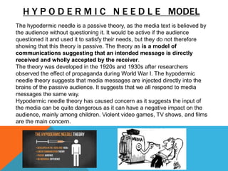 H Y P O D E R M I C N E E D L E MODEL
The hypodermic needle is a passive theory, as the media text is believed by
the audience without questioning it. It would be active if the audience
questioned it and used it to satisfy their needs, but they do not therefore
showing that this theory is passive. The theory as is a model of
communications suggesting that an intended message is directly
received and wholly accepted by the receiver.
The theory was developed in the 1920s and 1930s after researchers
observed the effect of propaganda during World War I. The hypodermic
needle theory suggests that media messages are injected directly into the
brains of the passive audience. It suggests that we all respond to media
messages the same way.
Hypodermic needle theory has caused concern as it suggests the input of
the media can be quite dangerous as it can have a negative impact on the
audience, mainly among children. Violent video games, TV shows, and films
are the main concern.
 