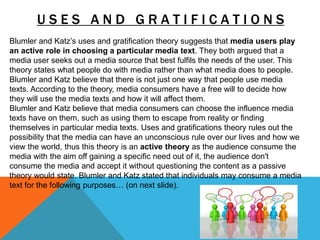 U S E S A N D G R A T I F I C A T I O N S
Blumler and Katz’s uses and gratification theory suggests that media users play
an active role in choosing a particular media text. They both argued that a
media user seeks out a media source that best fulfils the needs of the user. This
theory states what people do with media rather than what media does to people.
Blumler and Katz believe that there is not just one way that people use media
texts. According to the theory, media consumers have a free will to decide how
they will use the media texts and how it will affect them.
Blumler and Katz believe that media consumers can choose the influence media
texts have on them, such as using them to escape from reality or finding
themselves in particular media texts. Uses and gratifications theory rules out the
possibility that the media can have an unconscious rule over our lives and how we
view the world, thus this theory is an active theory as the audience consume the
media with the aim off gaining a specific need out of it, the audience don't
consume the media and accept it without questioning the content as a passive
theory would state. Blumler and Katz stated that individuals may consume a media
text for the following purposes… (on next slide).
 